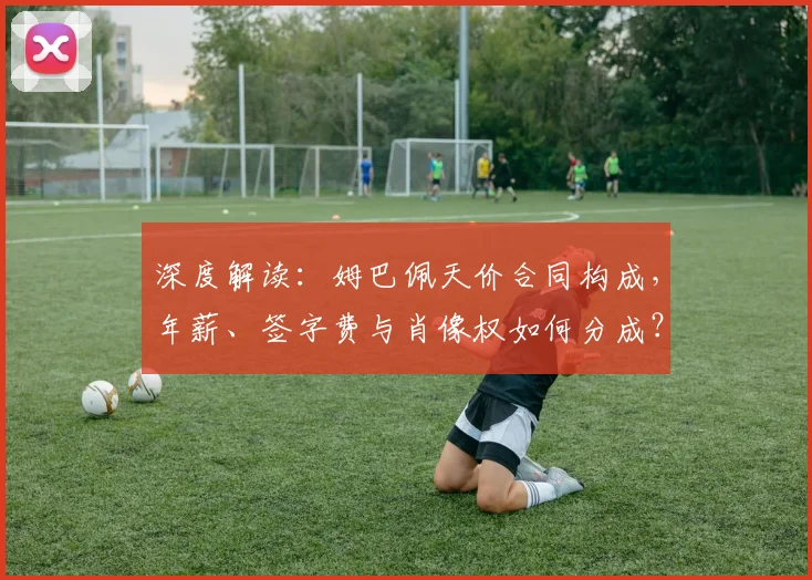 深度解读：姆巴佩天价合同构成，年薪、签字费与肖像权如何分成？