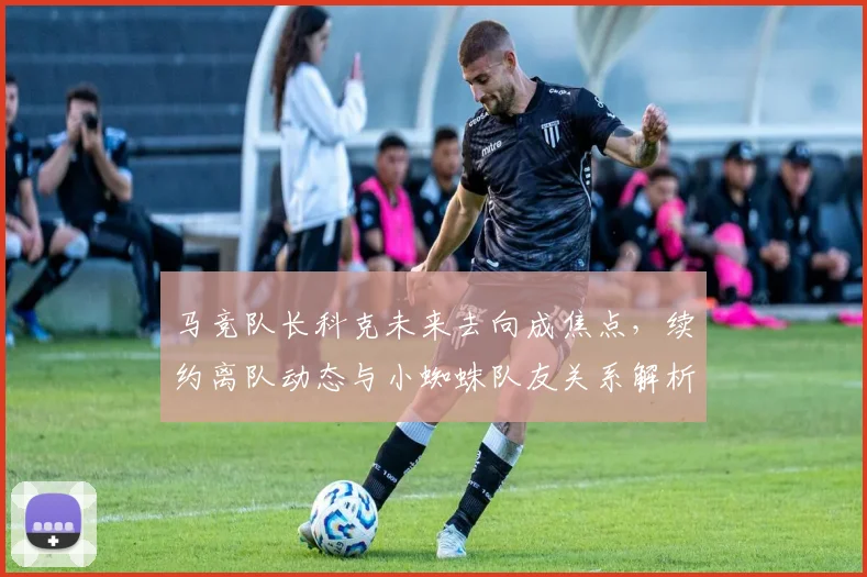 马竞队长科克未来去向成焦点，续约离队动态与小蜘蛛队友关系解析