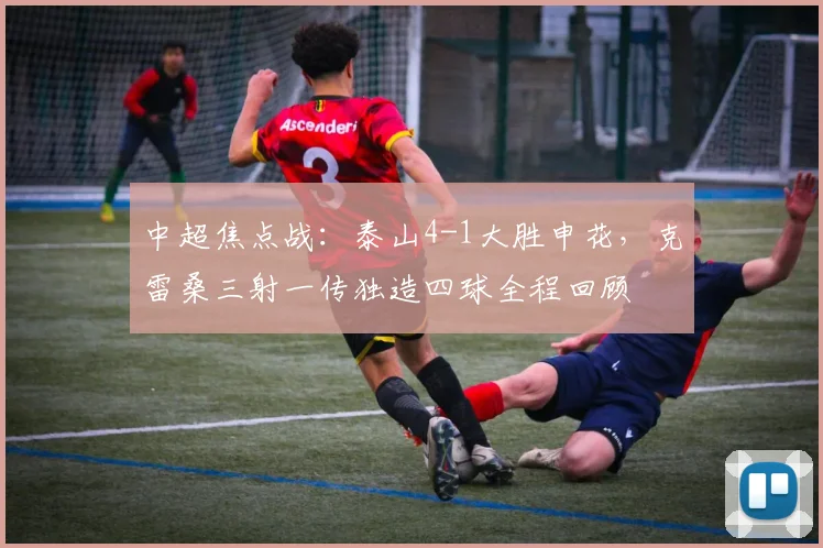 中超焦点战：泰山4-1大胜申花，克雷桑三射一传独造四球全程回顾