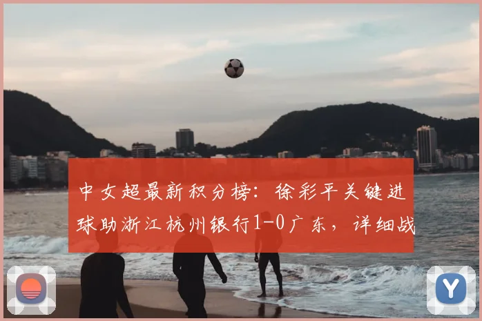 中女超最新积分榜：徐彩平关键进球助浙江杭州银行1-0广东，详细战报回顾