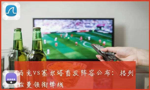 马竞vs塞尔塔首发阵容公布：格列兹曼领衔锋线