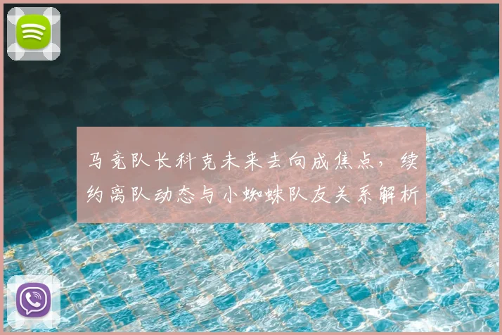 马竞队长科克未来去向成焦点，续约离队动态与小蜘蛛队友关系解析