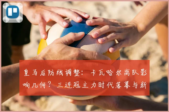 皇马后防线调整:卡瓦哈尔离队影响几何?三连冠主力时代落幕与新阵容预测